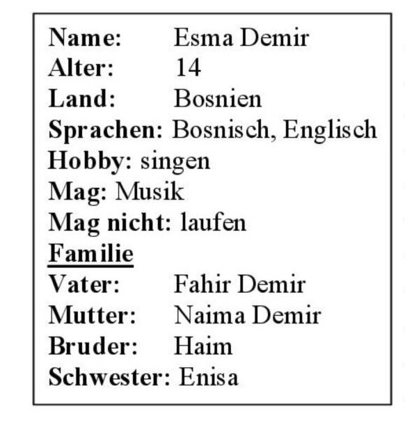 Tekstvak: Name: 	Esma Demir    Alter: 	14 Land: 	Bosnien Sprachen: Bosnisch, Englisch   Hobby: singen     Mag: Musik  Mag nicht: laufen     FamilieVater: 	Fahir DemirMutter:	Naima DemirBruder:	HaimSchwester: Enisa   